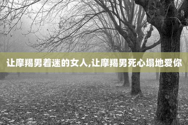 让摩羯男着迷的女人,让摩羯男死心塌地爱你