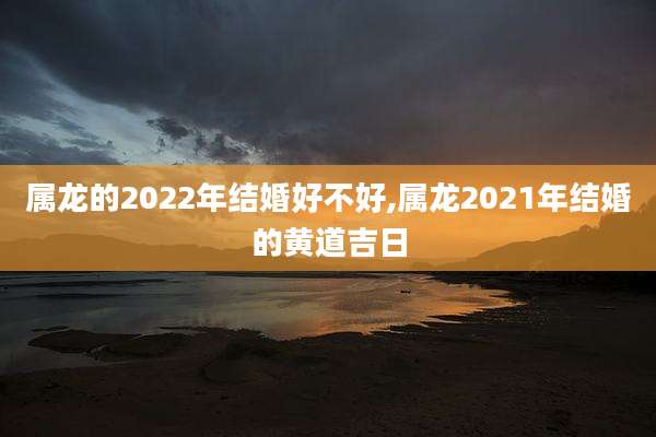 属龙的2022年结婚好不好,属龙2021年结婚的黄道吉日