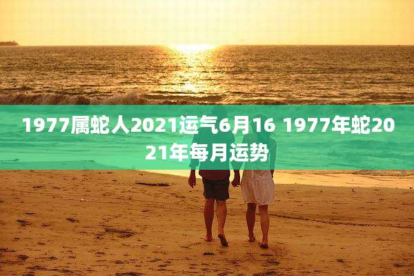 1977属蛇人2021运气6月16 1977年蛇2021年每月运势