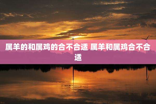 属羊的和属鸡的合不合适 属羊和属鸡合不合适