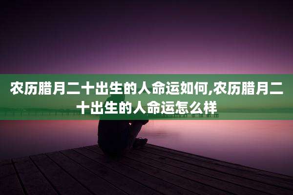 农历腊月二十出生的人命运如何,农历腊月二十出生的人命运怎么样