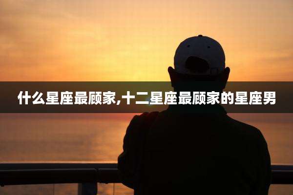 什么星座最顾家,十二星座最顾家的星座男