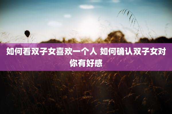 如何看双子女喜欢一个人 如何确认双子女对你有好感