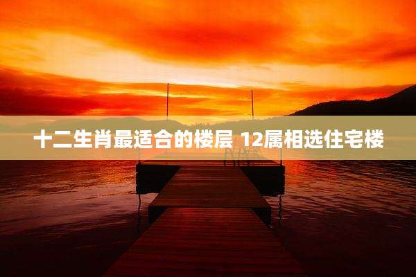 十二生肖最适合的楼层 12属相选住宅楼