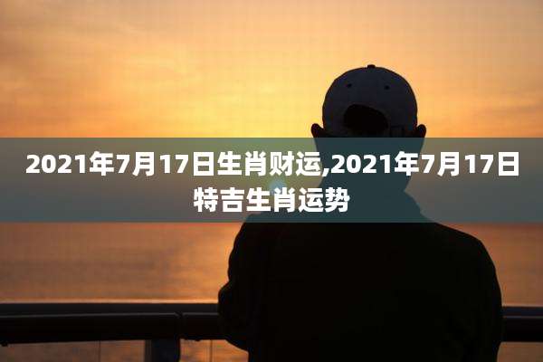 2021年7月17日生肖财运,2021年7月17日特吉生肖运势