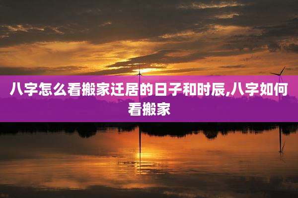 八字怎么看搬家迁居的日子和时辰,八字如何看搬家