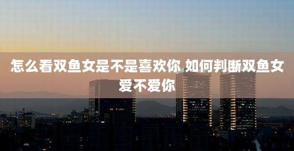 怎么看双鱼女是不是喜欢你 如何判断双鱼女爱不爱你