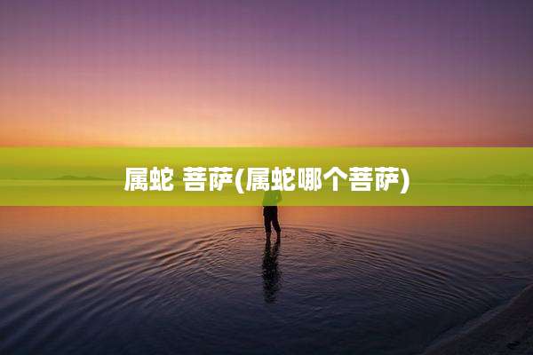 属蛇 菩萨(属蛇哪个菩萨)