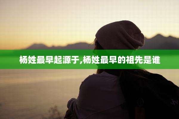 杨姓最早起源于,杨姓最早的祖先是谁