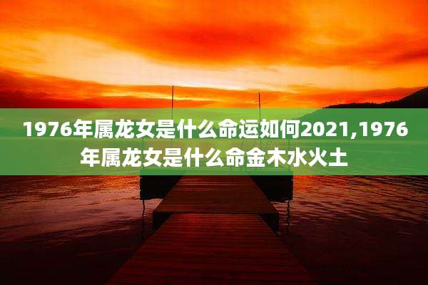 1976年属龙女是什么命运如何2021,1976年属龙女是什么命金木水火土