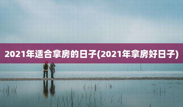 2021年适合拿房的日子(2021年拿房好日子)