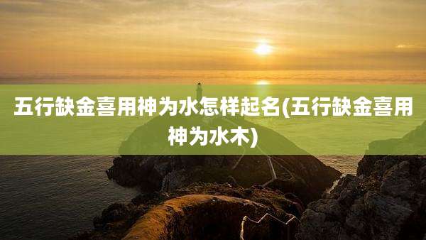 五行缺金喜用神为水怎样起名(五行缺金喜用神为水木)