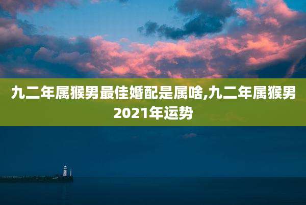 九二年属猴男最佳婚配是属啥,九二年属猴男2021年运势