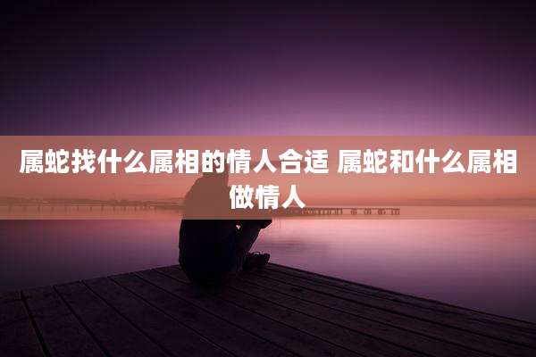 属蛇找什么属相的情人合适 属蛇和什么属相做情人