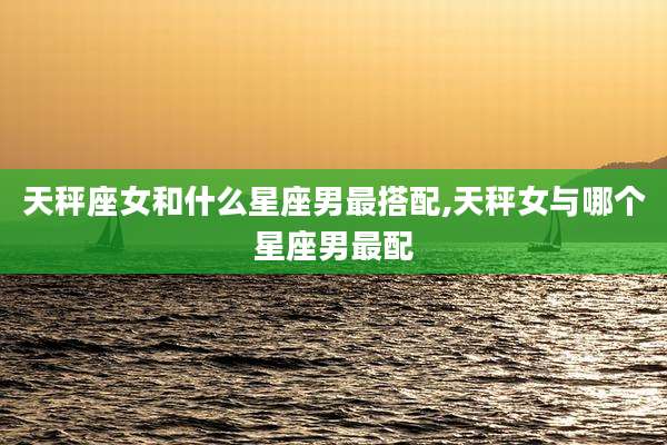 天秤座女和什么星座男最搭配,天秤女与哪个星座男最配