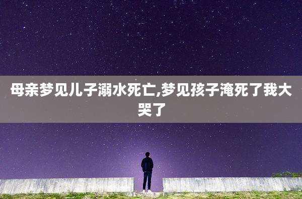 母亲梦见儿子溺水死亡,梦见孩子淹死了我大哭了
