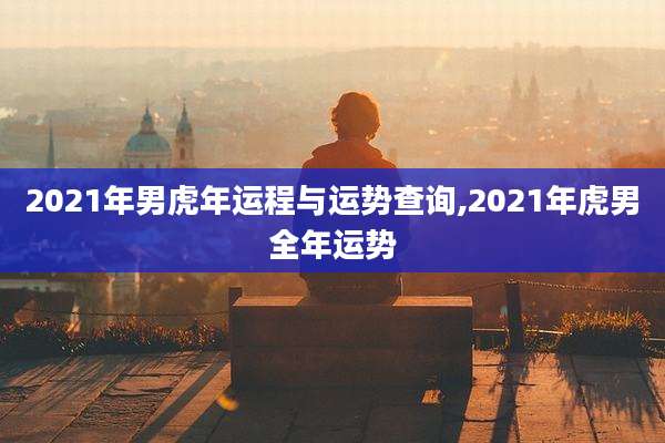2021年男虎年运程与运势查询,2021年虎男全年运势