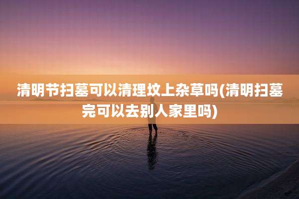 清明节扫墓可以清理坟上杂草吗(清明扫墓完可以去别人家里吗)