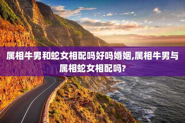 属相牛男和蛇女相配吗好吗婚姻,属相牛男与属相蛇女相配吗?