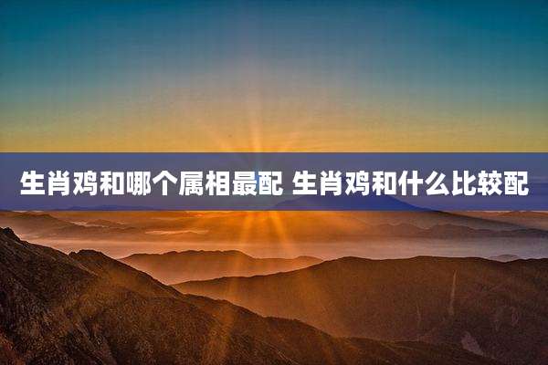 生肖鸡和哪个属相最配 生肖鸡和什么比较配