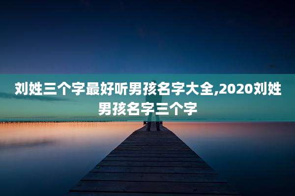 刘姓三个字最好听男孩名字大全,2020刘姓男孩名字三个字