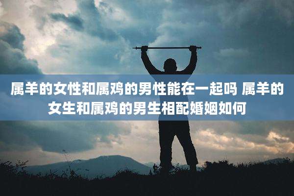 属羊的女性和属鸡的男性能在一起吗 属羊的女生和属鸡的男生相配婚姻如何
