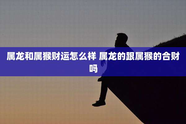 属龙和属猴财运怎么样 属龙的跟属猴的合财吗