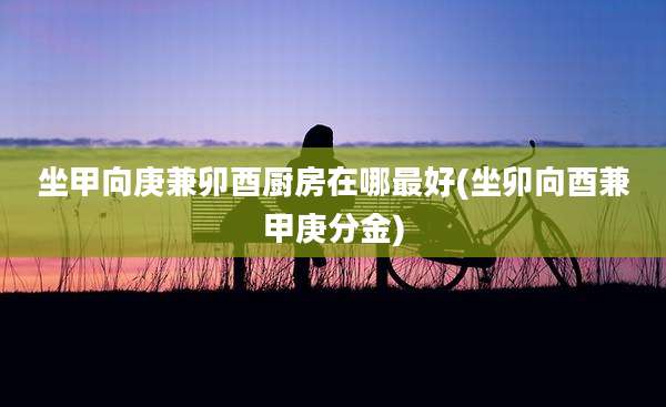 坐甲向庚兼卯酉厨房在哪最好(坐卯向酉兼甲庚分金)