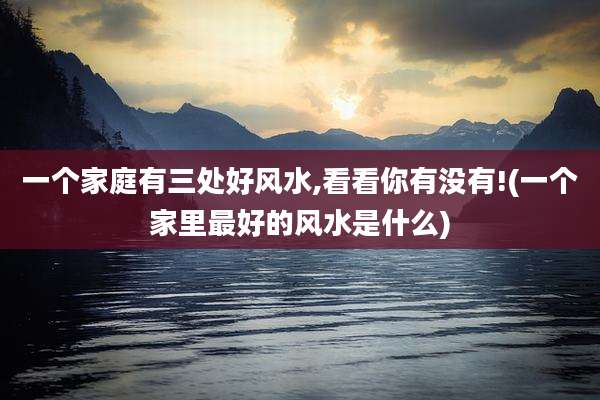 一个家庭有三处好风水,看看你有没有!(一个家里最好的风水是什么)