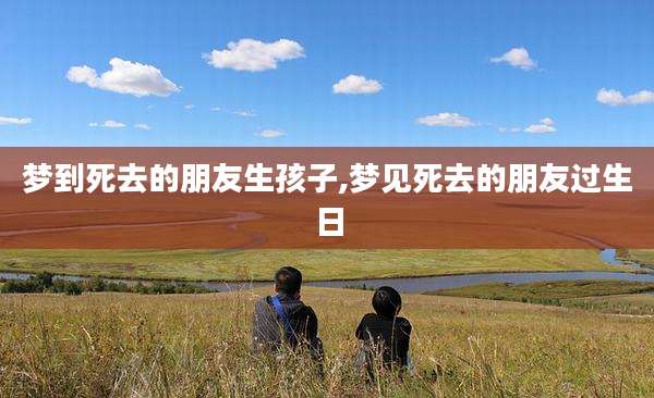 梦到死去的朋友生孩子,梦见死去的朋友过生日