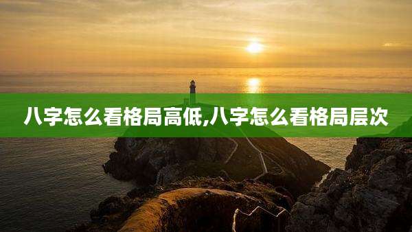 八字怎么看格局高低,八字怎么看格局层次