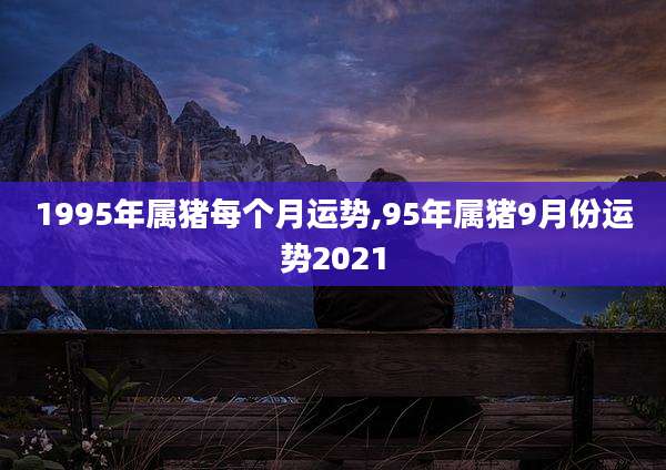 1995年属猪每个月运势,95年属猪9月份运势2021
