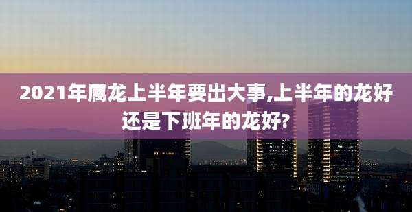 2021年属龙上半年要出大事,上半年的龙好还是下班年的龙好?