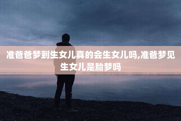 准爸爸梦到生女儿真的会生女儿吗,准爸梦见生女儿是胎梦吗
