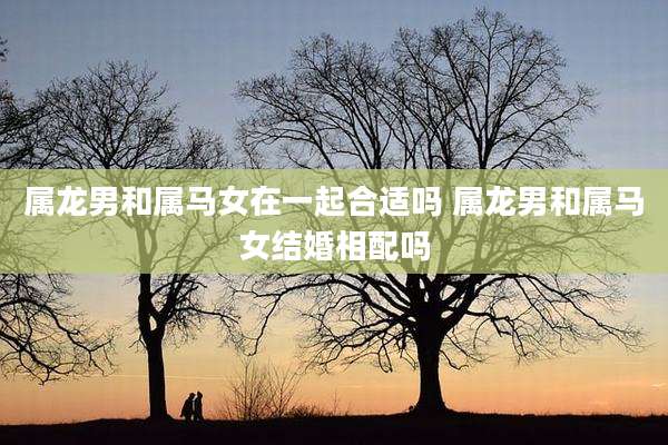属龙男和属马女在一起合适吗 属龙男和属马女结婚相配吗