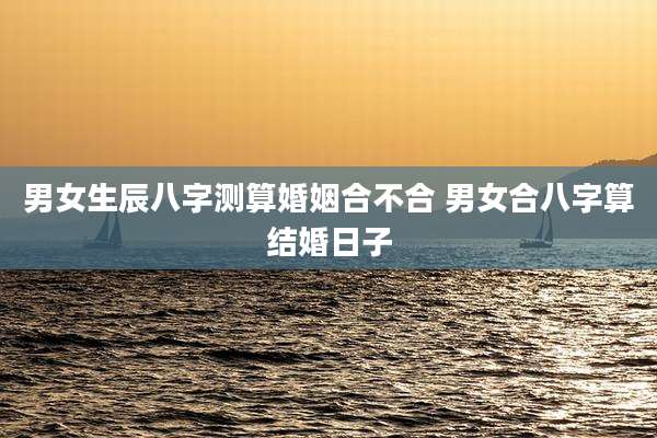 男女生辰八字测算婚姻合不合 男女合八字算结婚日子