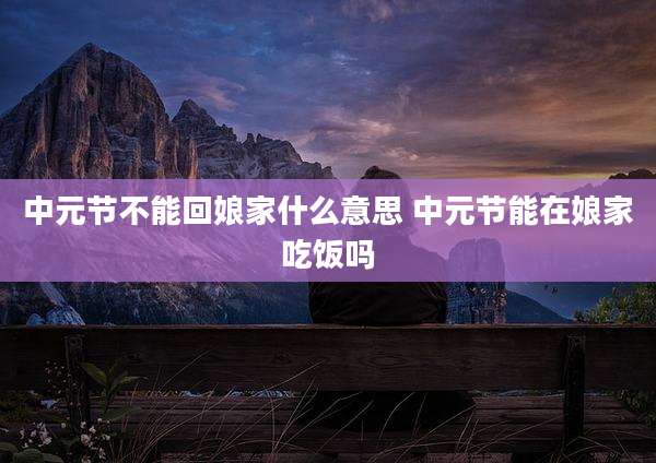 中元节不能回娘家什么意思 中元节能在娘家吃饭吗