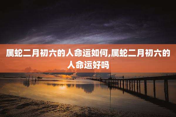 属蛇二月初六的人命运如何,属蛇二月初六的人命运好吗