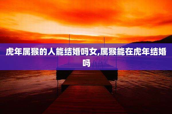 虎年属猴的人能结婚吗女,属猴能在虎年结婚吗