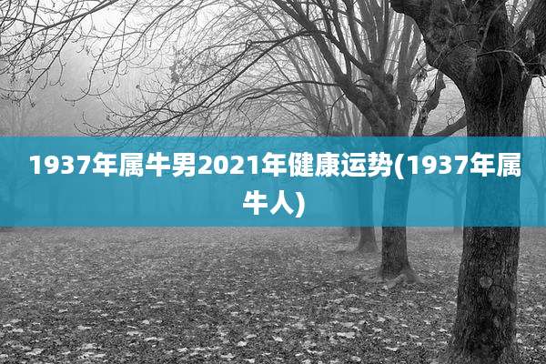 1937年属牛男2021年健康运势(1937年属牛人)