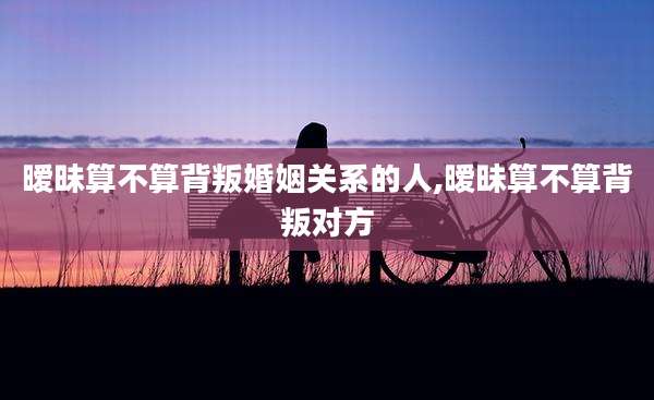 暧昧算不算背叛婚姻关系的人,暧昧算不算背叛对方
