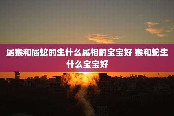 属猴和属蛇的生什么属相的宝宝好 猴和蛇生什么宝宝好