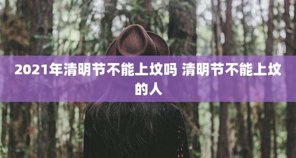 2021年清明节不能上坟吗 清明节不能上坟的人