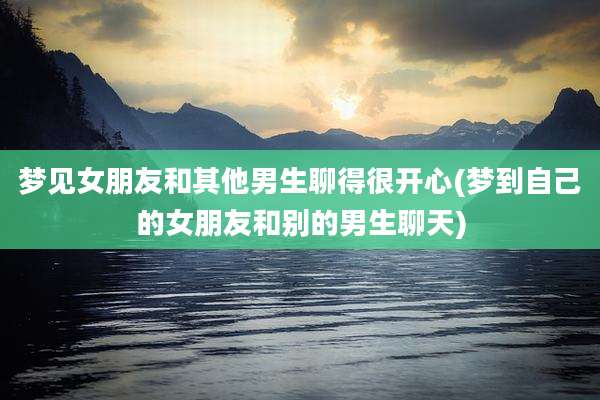 梦见女朋友和其他男生聊得很开心(梦到自己的女朋友和别的男生聊天)