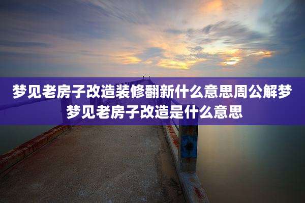 梦见老房子改造装修翻新什么意思周公解梦 梦见老房子改造是什么意思