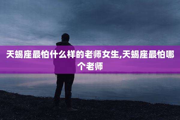 天蝎座最怕什么样的老师女生,天蝎座最怕哪个老师