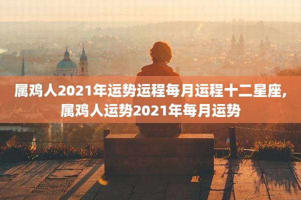 属鸡人2021年运势运程每月运程十二星座,属鸡人运势2021年每月运势