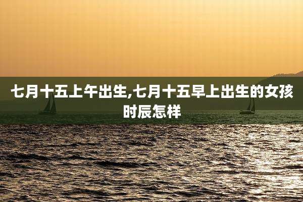 七月十五上午出生,七月十五早上出生的女孩时辰怎样