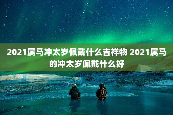 2021属马冲太岁佩戴什么吉祥物 2021属马的冲太岁佩戴什么好