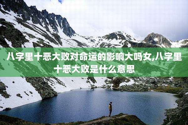 八字里十恶大败对命运的影响大吗女,八字里十恶大败是什么意思